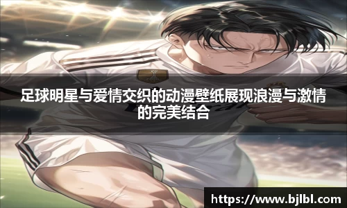 足球明星与爱情交织的动漫壁纸展现浪漫与激情的完美结合