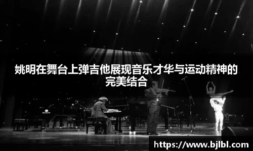 姚明在舞台上弹吉他展现音乐才华与运动精神的完美结合